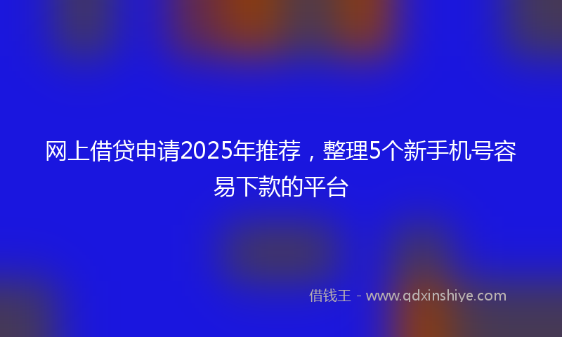 网上借贷申请2025年推荐，整理5个新手机号容易下款的平台