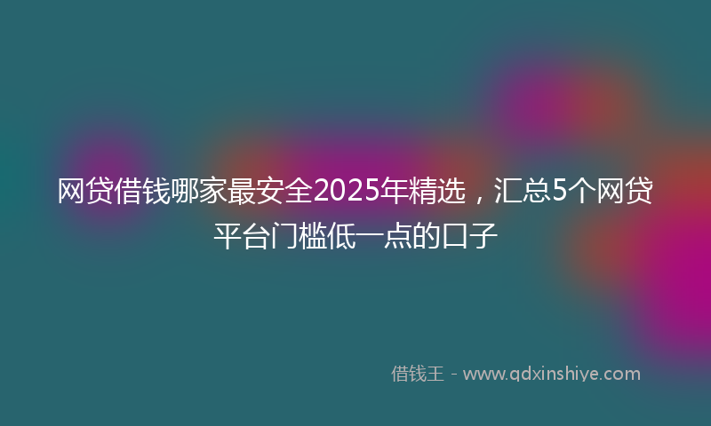 网贷借钱哪家最安全2025年精选，汇总5个网贷平台门槛低一点的口子