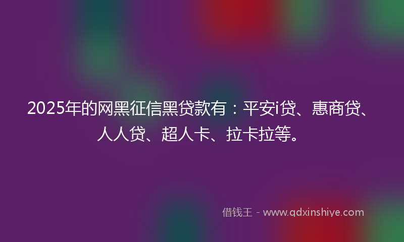 2025年的网黑征信黑贷款有：平安i贷、惠商贷、人人贷、超人卡、拉卡拉等。