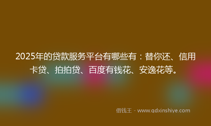 2025年的贷款服务平台有哪些有：替你还、信用卡贷、拍拍贷、百度有钱花、安逸花等。