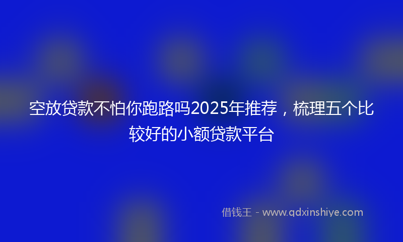 空放贷款不怕你跑路吗2025年推荐，梳理五个比较好的小额贷款平台
