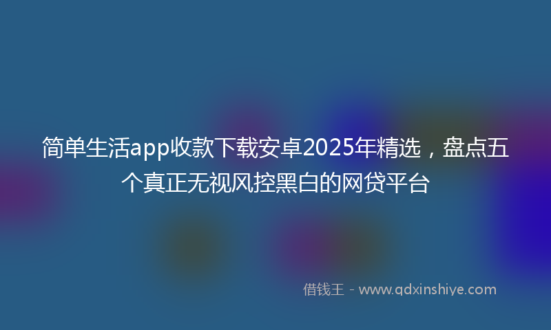 简单生活app收款下载安卓2025年精选，盘点五个真正无视风控黑白的网贷平台