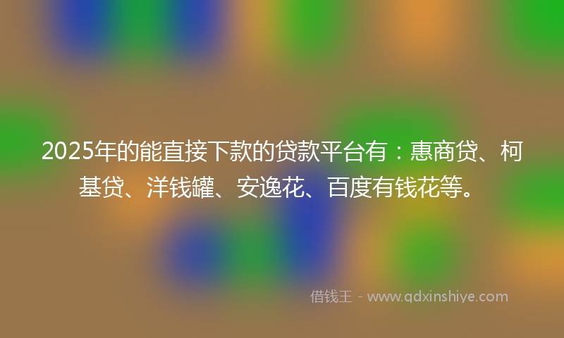 2025年的能直接下款的贷款平台有：惠商贷、柯基贷、洋钱罐、安逸花、百度有钱花等。