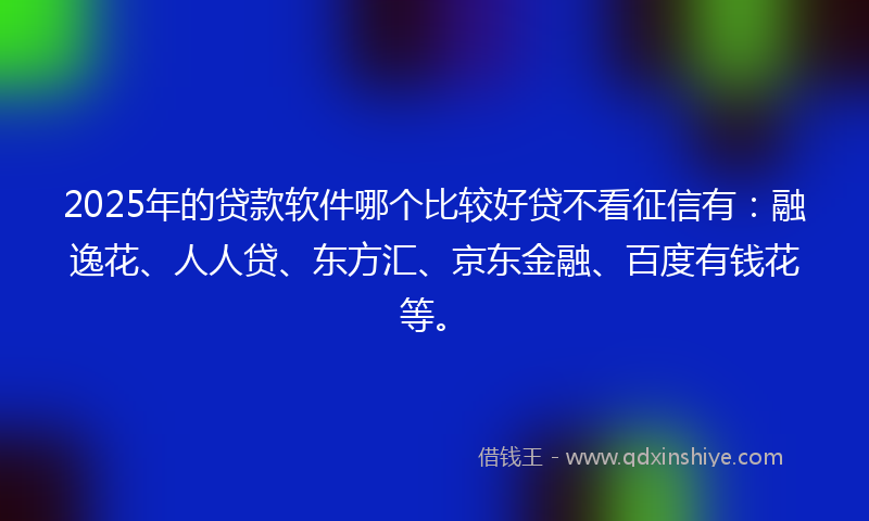 2025年的贷款软件哪个比较好贷不看征信有：融逸花、人人贷、东方汇、京东金融、百度有钱花等。