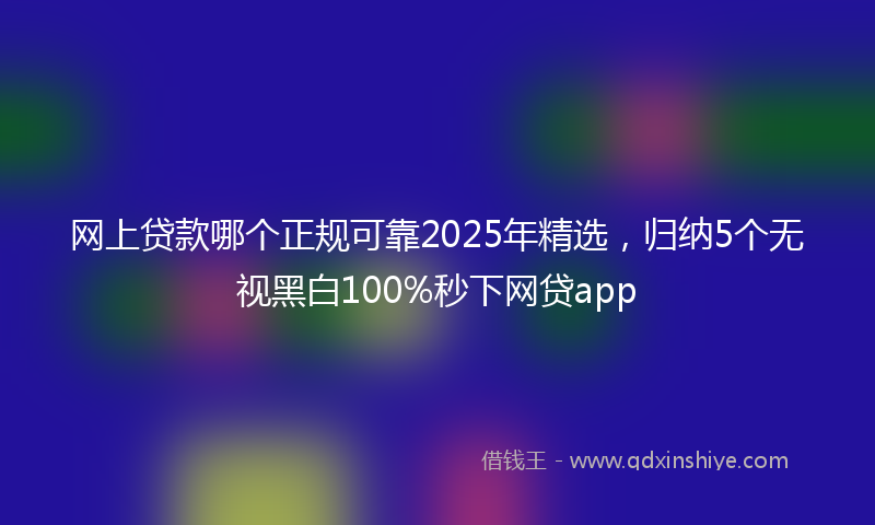 网上贷款哪个正规可靠2025年精选，归纳5个无视黑白100%秒下网贷app