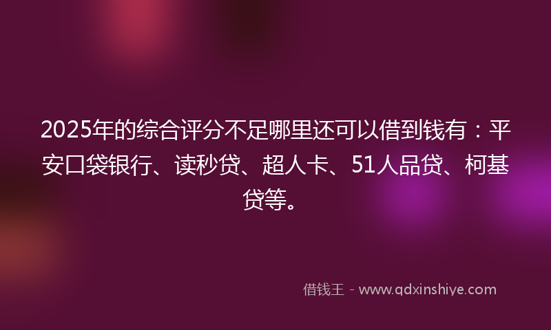 2025年的综合评分不足哪里还可以借到钱有：平安口袋银行、读秒贷、超人卡、51人品贷、柯基贷等。