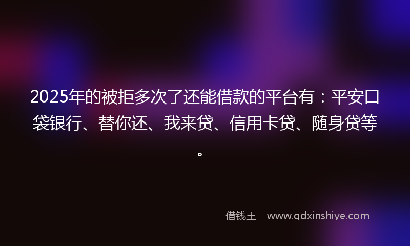 2025年的被拒多次了还能借款的平台有：平安口袋银行、替你还、我来贷、信用卡贷、随身贷等。