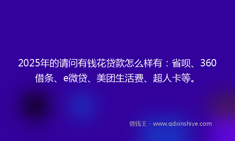 2025年的请问有钱花贷款怎么样有：省呗、360借条、e微贷、美团生活费、超人卡等。