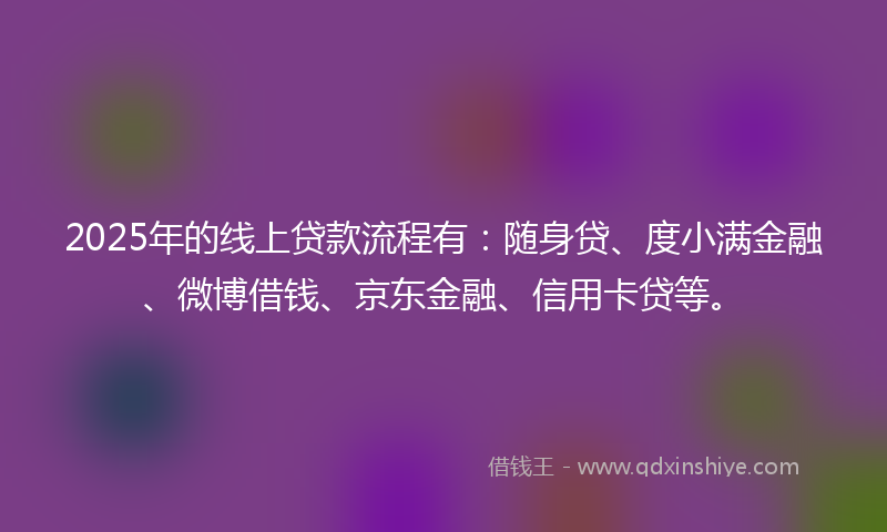 2025年的线上贷款流程有：随身贷、度小满金融、微博借钱、京东金融、信用卡贷等。