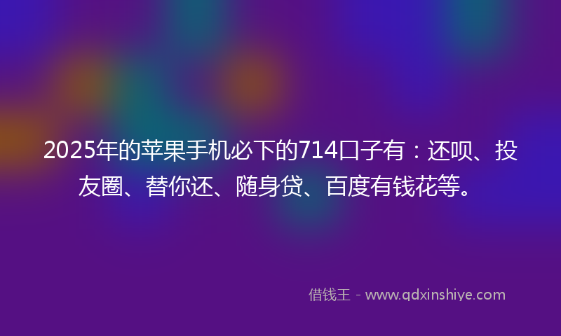 2025年的苹果手机必下的714口子有：还呗、投友圈、替你还、随身贷、百度有钱花等。