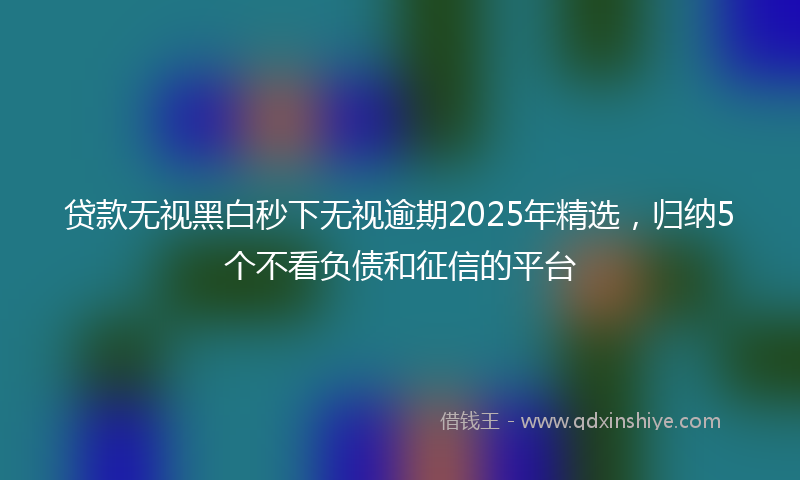 贷款无视黑白秒下无视逾期2025年精选，归纳5个不看负债和征信的平台