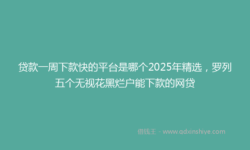 贷款一周下款快的平台是哪个2025年精选，罗列五个无视花黑烂户能下款的网贷
