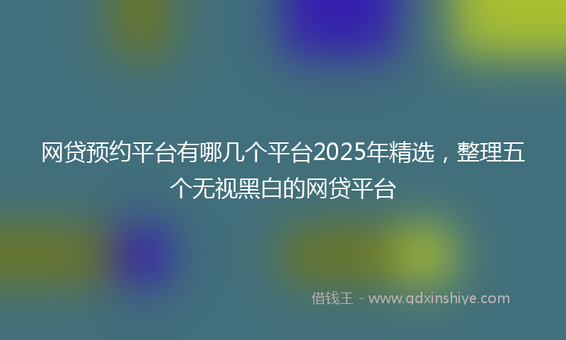 网贷预约平台有哪几个平台2025年精选，整理五个无视黑白的网贷平台