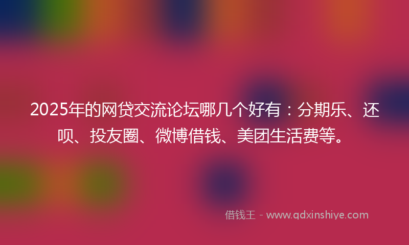 2025年的网贷交流论坛哪几个好有：分期乐、还呗、投友圈、微博借钱、美团生活费等。