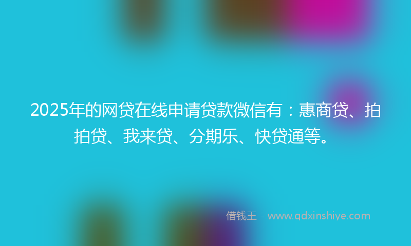 2025年的网贷在线申请贷款微信有：惠商贷、拍拍贷、我来贷、分期乐、快贷通等。