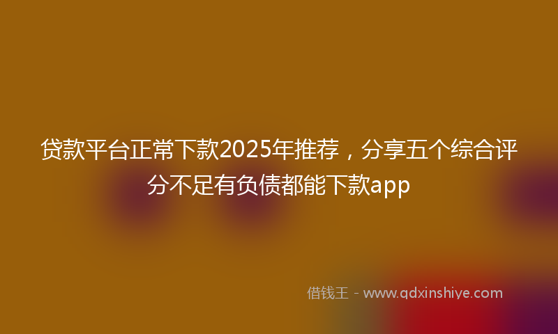 贷款平台正常下款2025年推荐，分享五个综合评分不足有负债都能下款app