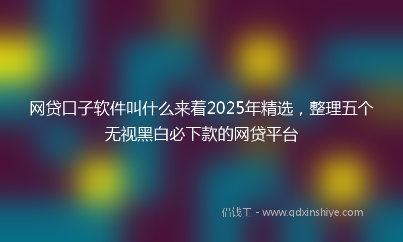 网贷口子软件叫什么来着2025年精选，整理五个无视黑白必下款的网贷平台