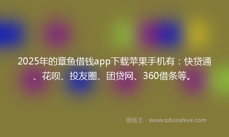 2025年的章鱼借钱app下载苹果手机有：快贷通、花呗、投友圈、团贷网、360借条等。