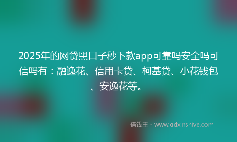 2025年的网贷黑口子秒下款app可靠吗安全吗可信吗有：融逸花、信用卡贷、柯基贷、小花钱包、安逸花等。