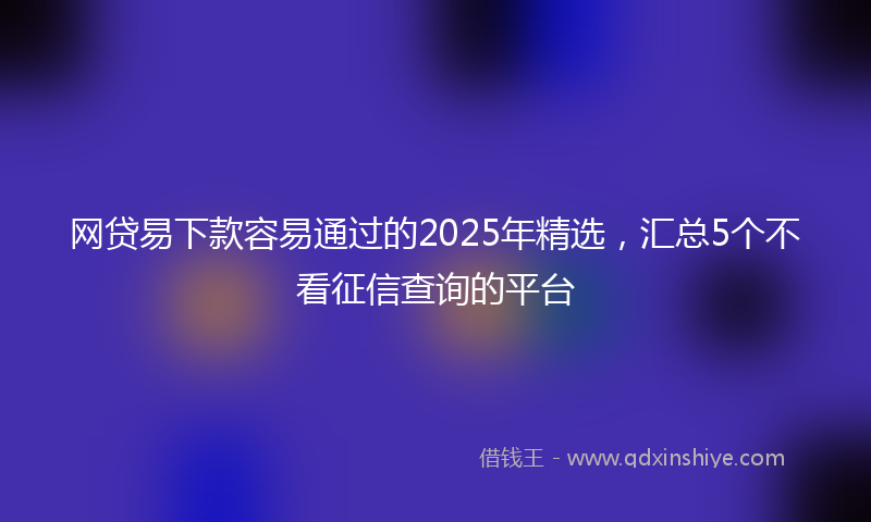 网贷易下款容易通过的2025年精选，汇总5个不看征信查询的平台