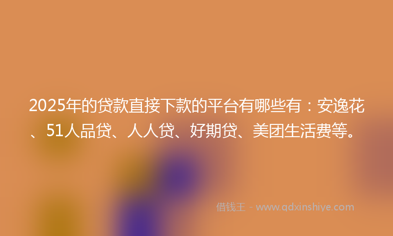 2025年的贷款直接下款的平台有哪些有：安逸花、51人品贷、人人贷、好期贷、美团生活费等。