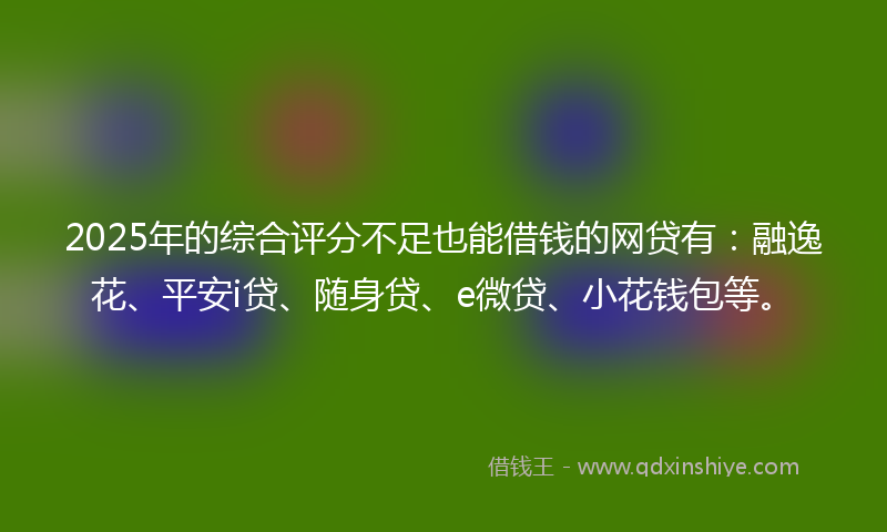 2025年的综合评分不足也能借钱的网贷有：融逸花、平安i贷、随身贷、e微贷、小花钱包等。