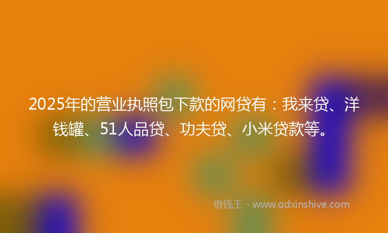 2025年的营业执照包下款的网贷有：我来贷、洋钱罐、51人品贷、功夫贷、小米贷款等。