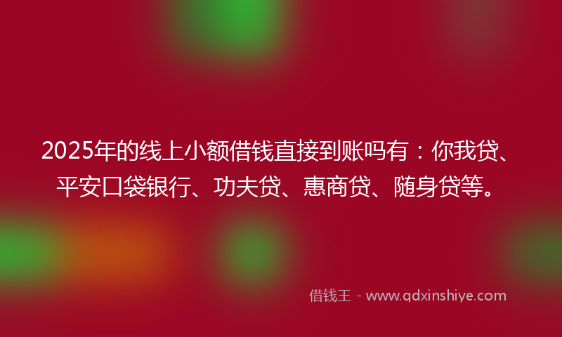 2025年的线上小额借钱直接到账吗有：你我贷、平安口袋银行、功夫贷、惠商贷、随身贷等。