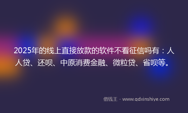 2025年的线上直接放款的软件不看征信吗有：人人贷、还呗、中原消费金融、微粒贷、省呗等。