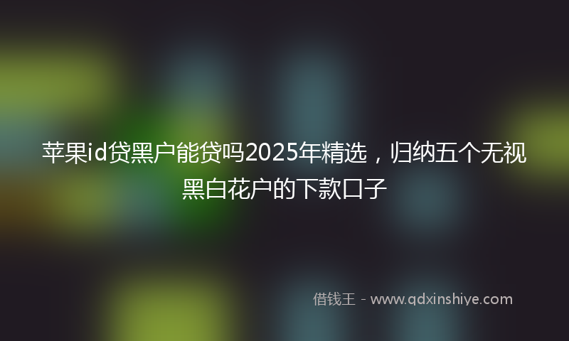 苹果id贷黑户能贷吗2025年精选，归纳五个无视黑白花户的下款口子