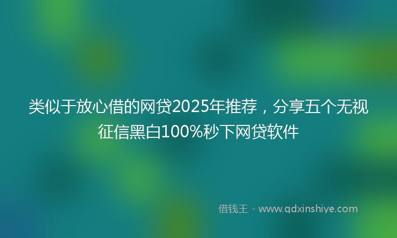 类似于放心借的网贷2025年推荐，分享五个无视征信黑白100%秒下网贷软件