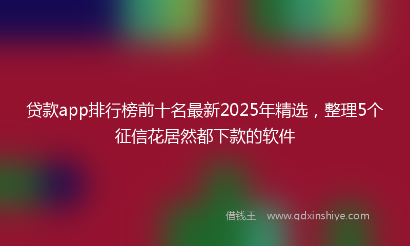 贷款app排行榜前十名最新2025年精选，整理5个征信花居然都下款的软件