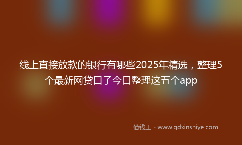 线上直接放款的银行有哪些2025年精选，整理5个最新网贷口子今日整理这五个app