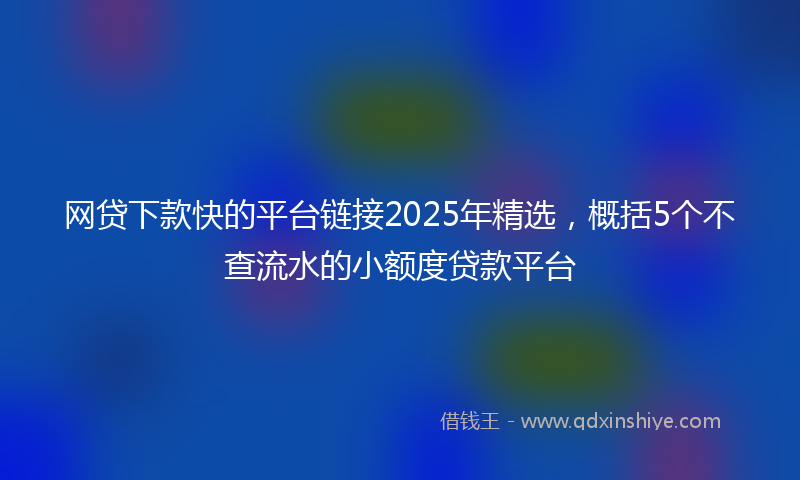 网贷下款快的平台链接2025年精选，概括5个不查流水的小额度贷款平台