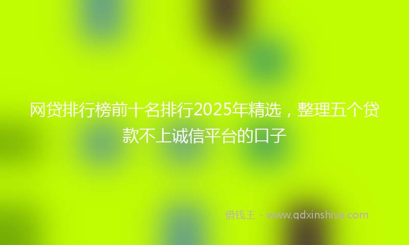 网贷排行榜前十名排行2025年精选，整理五个贷款不上诚信平台的口子