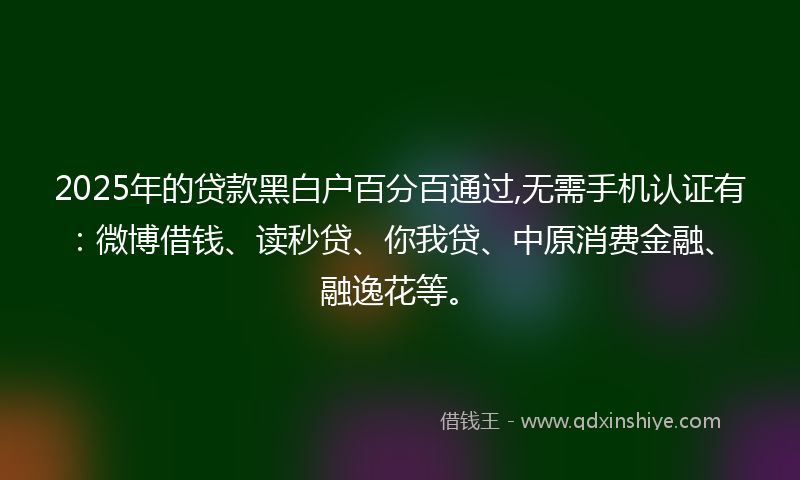 2025年的贷款黑白户百分百通过,无需手机认证有：微博借钱、读秒贷、你我贷、中原消费金融、融逸花等。
