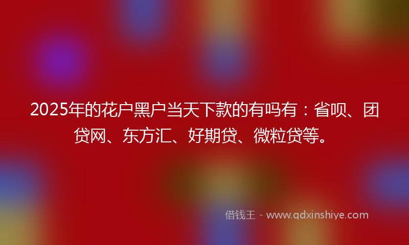 2025年的花户黑户当天下款的有吗有：省呗、团贷网、东方汇、好期贷、微粒贷等。
