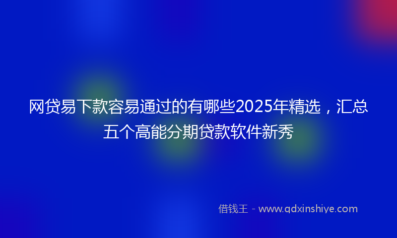 网贷易下款容易通过的有哪些2025年精选，汇总五个高能分期贷款软件新秀