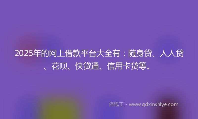 2025年的网上借款平台大全有：随身贷、人人贷、花呗、快贷通、信用卡贷等。