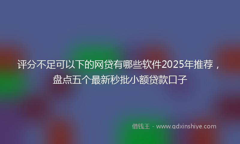 评分不足可以下的网贷有哪些软件2025年推荐，盘点五个最新秒批小额贷款口子