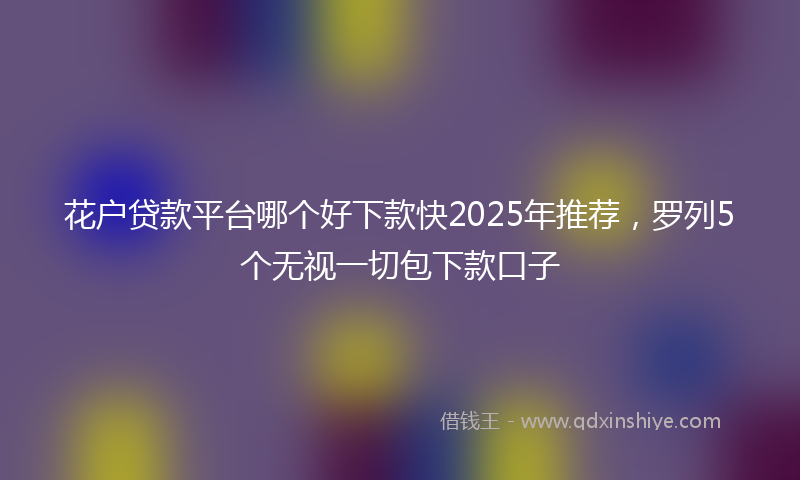 花户贷款平台哪个好下款快2025年推荐，罗列5个无视一切包下款口子