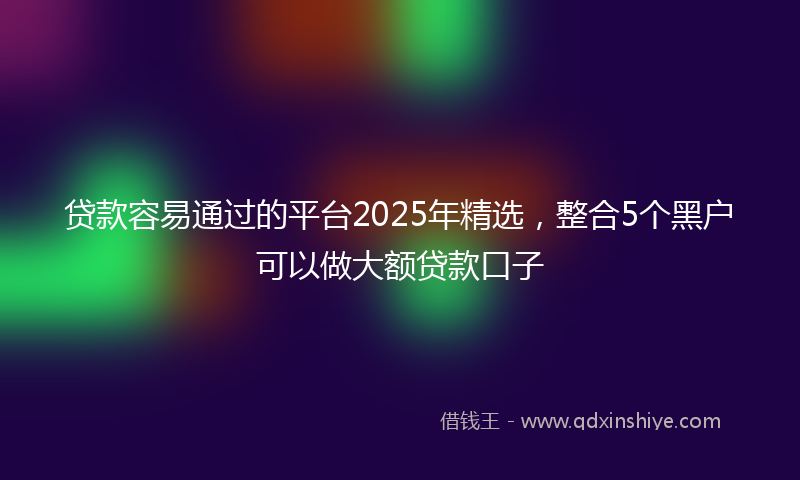 贷款容易通过的平台2025年精选，整合5个黑户可以做大额贷款口子