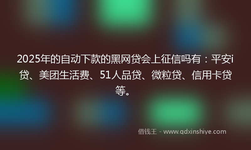 2025年的自动下款的黑网贷会上征信吗有：平安i贷、美团生活费、51人品贷、微粒贷、信用卡贷等。