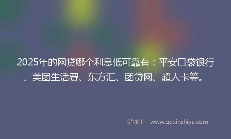 2025年的网贷哪个利息低可靠有：平安口袋银行、美团生活费、东方汇、团贷网、超人卡等。