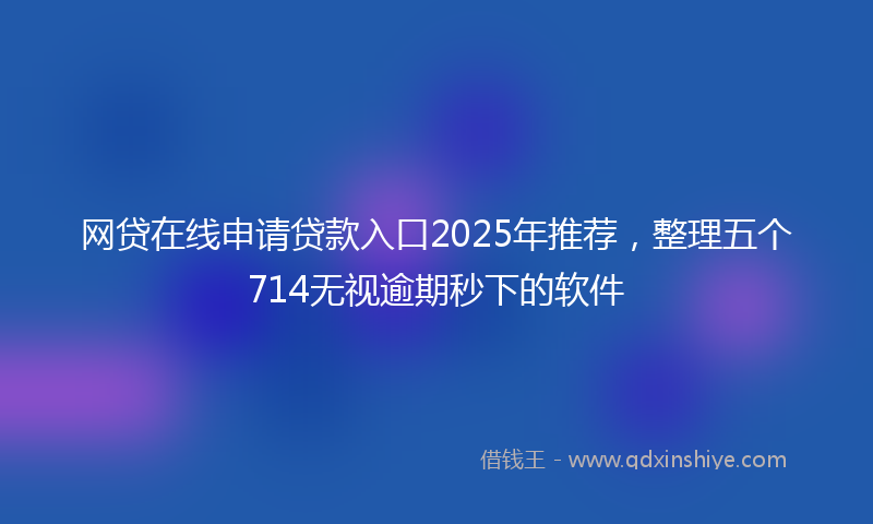 网贷在线申请贷款入口2025年推荐，整理五个714无视逾期秒下的软件