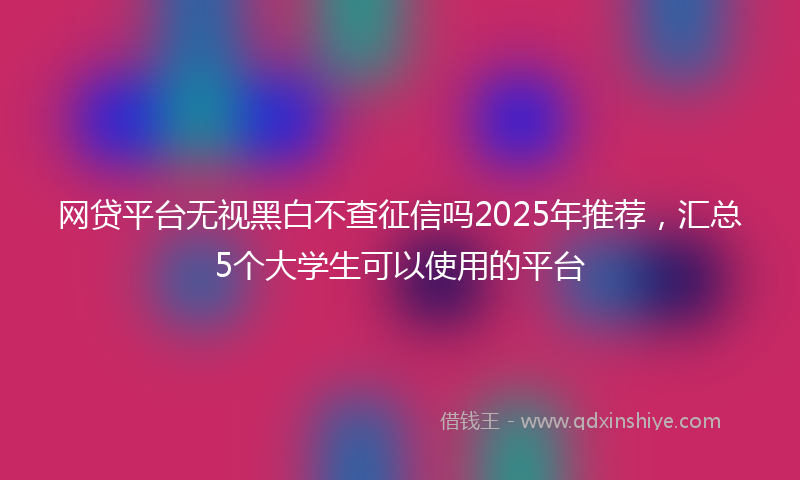 网贷平台无视黑白不查征信吗2025年推荐，汇总5个大学生可以使用的平台