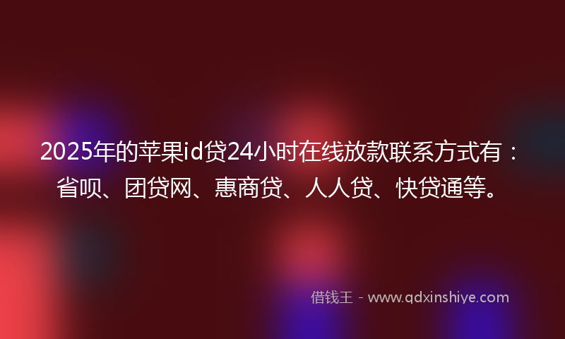 2025年的苹果id贷24小时在线放款联系方式有：省呗、团贷网、惠商贷、人人贷、快贷通等。