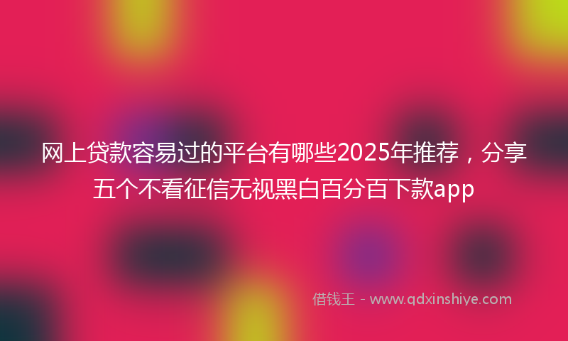 网上贷款容易过的平台有哪些2025年推荐，分享五个不看征信无视黑白百分百下款app