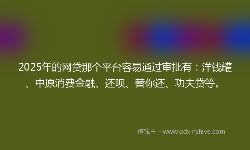2025年的网贷那个平台容易通过审批有：洋钱罐、中原消费金融、还呗、替你还、功夫贷等。