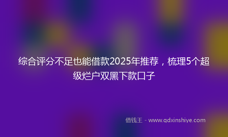 综合评分不足也能借款2025年推荐，梳理5个超级烂户双黑下款口子